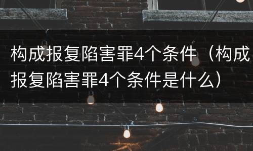 构成报复陷害罪4个条件（构成报复陷害罪4个条件是什么）