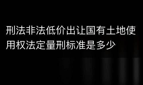 刑法非法低价出让国有土地使用权法定量刑标准是多少