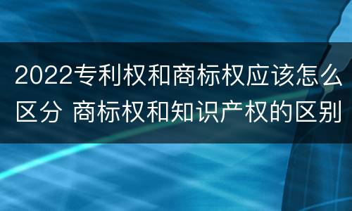 2022专利权和商标权应该怎么区分 商标权和知识产权的区别