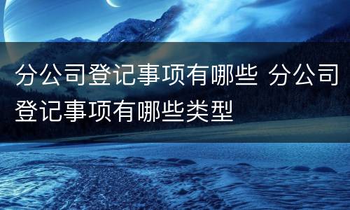 分公司登记事项有哪些 分公司登记事项有哪些类型