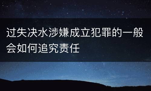 过失决水涉嫌成立犯罪的一般会如何追究责任