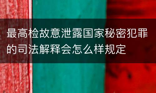 最高检故意泄露国家秘密犯罪的司法解释会怎么样规定