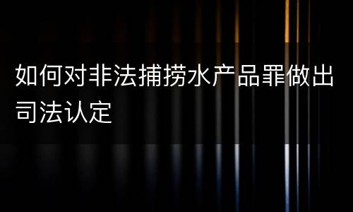如何对非法捕捞水产品罪做出司法认定