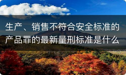 生产、销售不符合安全标准的产品罪的最新量刑标准是什么