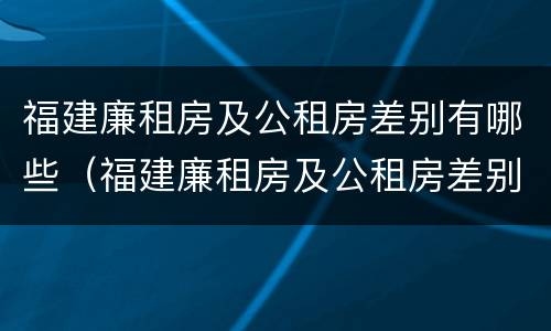 福建廉租房及公租房差别有哪些（福建廉租房及公租房差别有哪些问题）
