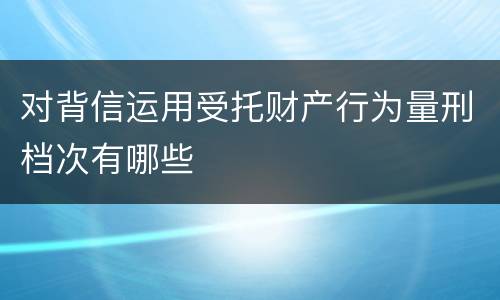 对背信运用受托财产行为量刑档次有哪些