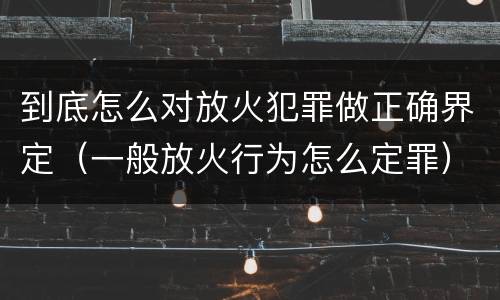 到底怎么对放火犯罪做正确界定（一般放火行为怎么定罪）