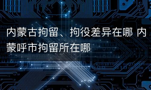 内蒙古拘留、拘役差异在哪 内蒙呼市拘留所在哪