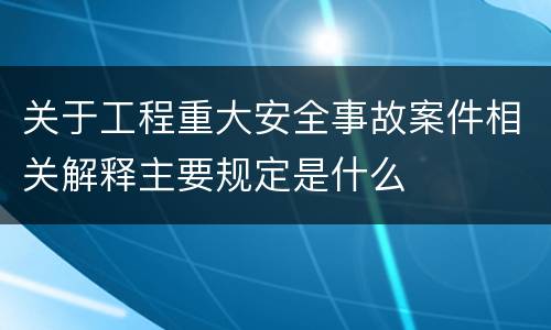 关于工程重大安全事故案件相关解释主要规定是什么