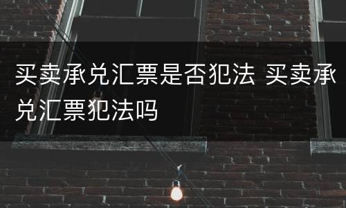 买卖承兑汇票是否犯法 买卖承兑汇票犯法吗