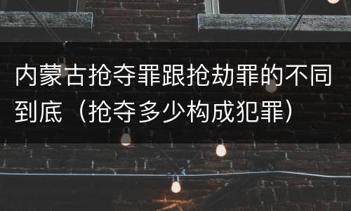 内蒙古抢夺罪跟抢劫罪的不同到底（抢夺多少构成犯罪）