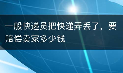 一般快递员把快递弄丢了，要赔偿卖家多少钱