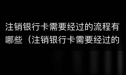 注销银行卡需要经过的流程有哪些（注销银行卡需要经过的流程有哪些呢）