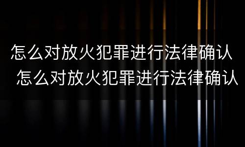 怎么对放火犯罪进行法律确认 怎么对放火犯罪进行法律确认呢