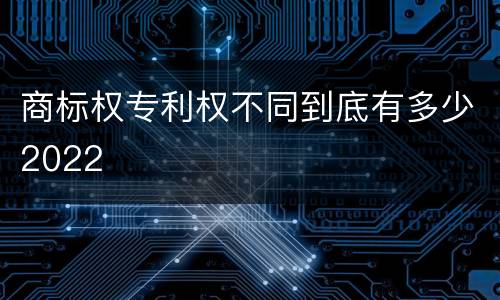 商标权专利权不同到底有多少2022