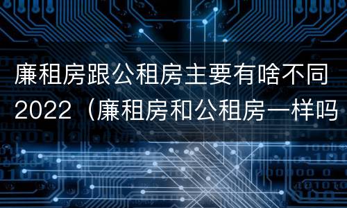 廉租房跟公租房主要有啥不同2022（廉租房和公租房一样吗?）
