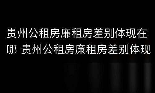 贵州公租房廉租房差别体现在哪 贵州公租房廉租房差别体现在哪些地方