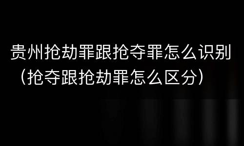 贵州抢劫罪跟抢夺罪怎么识别（抢夺跟抢劫罪怎么区分）