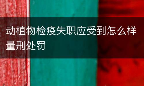 动植物检疫失职应受到怎么样量刑处罚