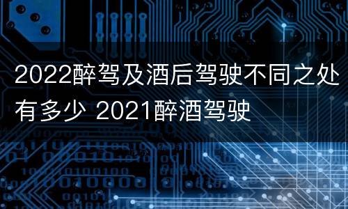 2022醉驾及酒后驾驶不同之处有多少 2021醉酒驾驶