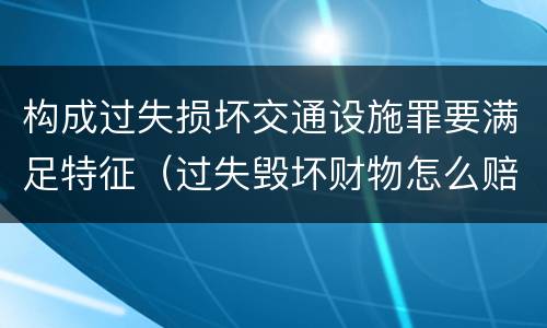 构成过失损坏交通设施罪要满足特征（过失毁坏财物怎么赔偿）