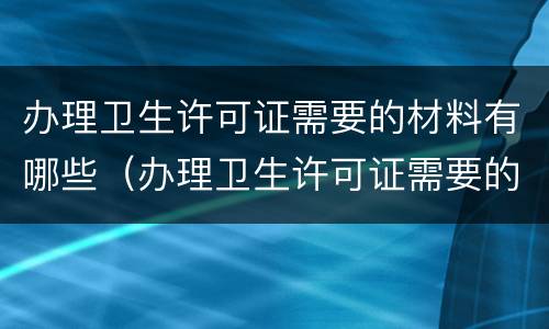 办理卫生许可证需要的材料有哪些（办理卫生许可证需要的材料有哪些呢）