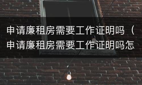 申请廉租房需要工作证明吗（申请廉租房需要工作证明吗怎么写）
