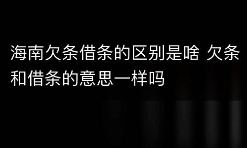 海南欠条借条的区别是啥 欠条和借条的意思一样吗