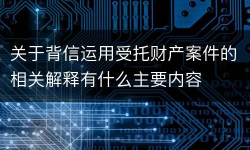 关于背信运用受托财产案件的相关解释有什么主要内容