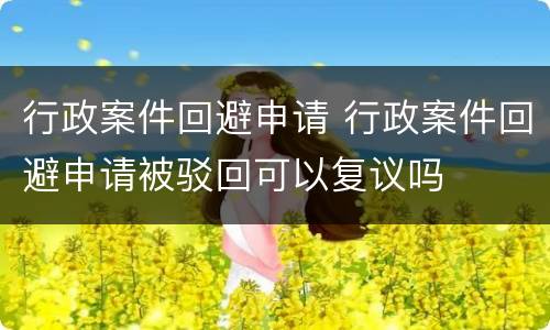 行政案件回避申请 行政案件回避申请被驳回可以复议吗