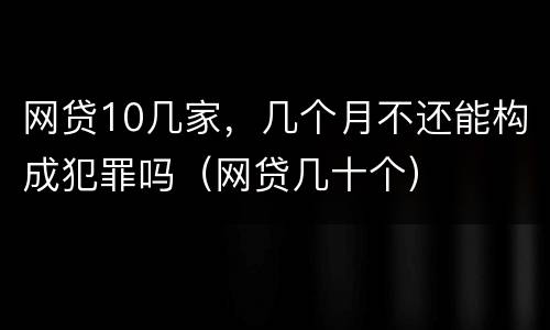 网贷10几家，几个月不还能构成犯罪吗（网贷几十个）