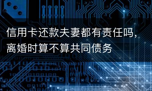 信用卡还款夫妻都有责任吗，离婚时算不算共同债务