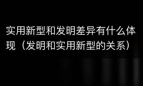 实用新型和发明差异有什么体现（发明和实用新型的关系）