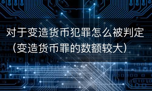 对于变造货币犯罪怎么被判定（变造货币罪的数额较大）