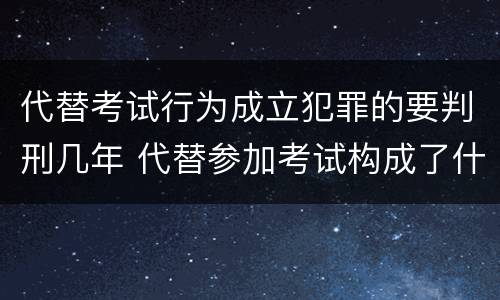 代替考试行为成立犯罪的要判刑几年 代替参加考试构成了什么犯罪