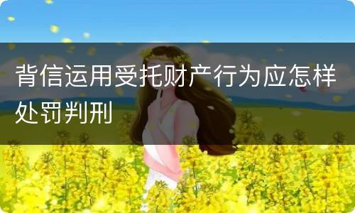 背信运用受托财产行为应怎样处罚判刑