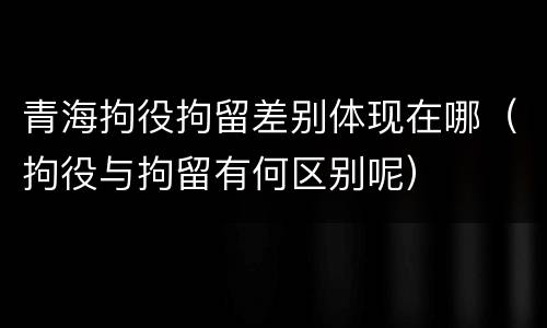 青海拘役拘留差别体现在哪（拘役与拘留有何区别呢）