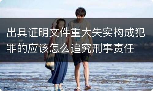 出具证明文件重大失实构成犯罪的应该怎么追究刑事责任