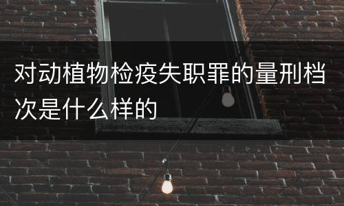 对动植物检疫失职罪的量刑档次是什么样的