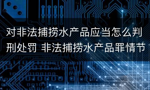 对非法捕捞水产品应当怎么判刑处罚 非法捕捞水产品罪情节严重的认定