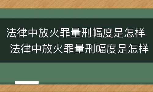 法律中放火罪量刑幅度是怎样 法律中放火罪量刑幅度是怎样算的
