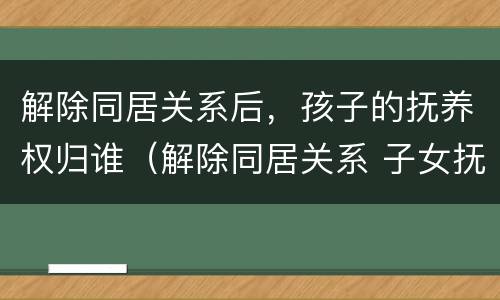 解除同居关系后，孩子的抚养权归谁（解除同居关系 子女抚养权）