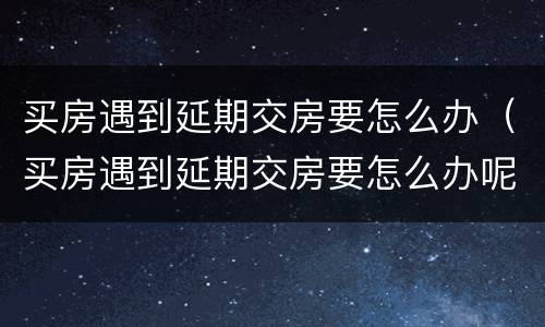 买房遇到延期交房要怎么办（买房遇到延期交房要怎么办呢）