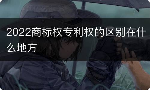 2022商标权专利权的区别在什么地方
