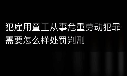 犯雇用童工从事危重劳动犯罪需要怎么样处罚判刑