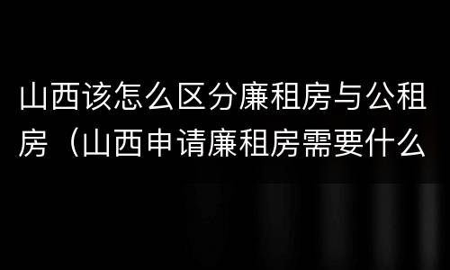 山西该怎么区分廉租房与公租房（山西申请廉租房需要什么条件）
