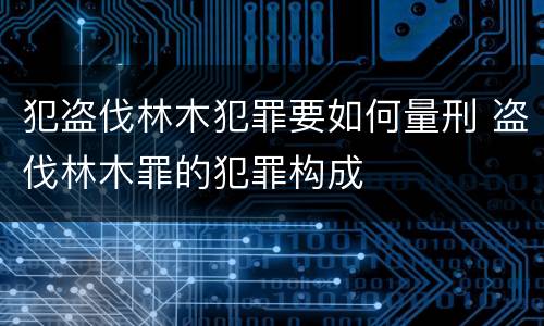 犯盗伐林木犯罪要如何量刑 盗伐林木罪的犯罪构成