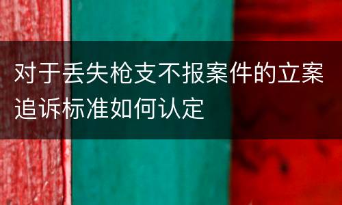 对于丢失枪支不报案件的立案追诉标准如何认定
