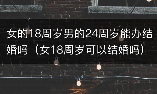 女的18周岁男的24周岁能办结婚吗（女18周岁可以结婚吗）