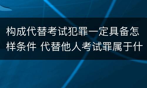 构成代替考试犯罪一定具备怎样条件 代替他人考试罪属于什么类犯罪